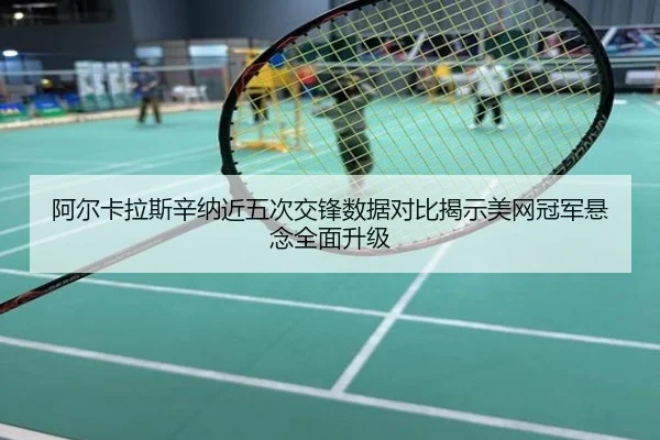 阿尔卡拉斯辛纳近五次交锋数据对比揭示美网冠军悬念全面升级