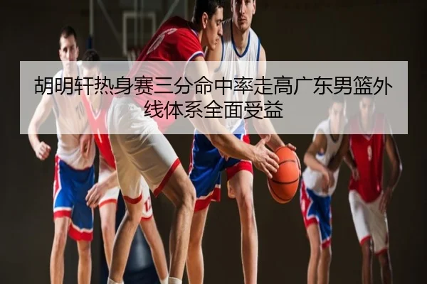 胡明轩热身赛三分命中率走高广东男篮外线体系全面受益